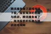 腾讯捕鱼来了游戏视频下载,探索海洋的乐趣与挑战,腾讯捕鱼来了,海洋探索的乐趣与挑战游戏视频 腾讯捕鱼来了游戏视频下载,探索海洋的乐趣与挑战,腾讯捕鱼来了,海洋探索的乐趣与挑战游戏视频
