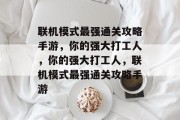 联机模式最强通关攻略手游，你的强大打工人，你的强大打工人，联机模式最强通关攻略手游