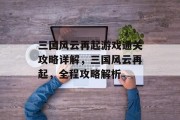 三国风云再起游戏通关攻略详解，三国风云再起，全程攻略解析