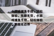 小游戏捕鱼千炮,轻松体验,乐趣无穷,小游戏捕鱼千炮,轻松体验,乐趣无边界 小游戏捕鱼千炮,轻松体验,乐趣无穷,小游戏捕鱼千炮,轻松体验,乐趣无边界