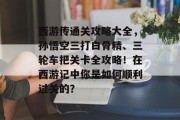 西游传通关攻略大全,孙悟空三打白骨精、三轮车把关卡全攻略!在西游记中你是如何顺利过关的? 西游传通关攻略大全,孙悟空三打白骨精、三轮车把关卡全攻略!在西游记中你是如何顺利过关的?