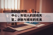 Bilibili游戏中心，年轻人的游戏天堂，创新与娱乐的完美融合