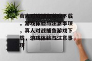 真人对战捕鱼游戏下载,游戏体验与注意事项,真人对战捕鱼游戏下载,游戏体验与注意事项 真人对战捕鱼游戏下载,游戏体验与注意事项,真人对战捕鱼游戏下载,游戏体验与注意事项