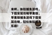 来啊,体验捕鱼游戏,下载安装攻略苹果版,苹果版捕鱼游戏下载安装攻略,轻松体验捕鱼乐趣! 来啊,体验捕鱼游戏,下载安装攻略苹果版,苹果版捕鱼游戏下载安装攻略,轻松体验捕鱼乐趣!