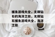 捕鱼游戏大全,无限钻石的海洋之旅,无限钻石捕鱼游戏大全,海洋之旅 捕鱼游戏大全,无限钻石的海洋之旅,无限钻石捕鱼游戏大全,海洋之旅