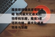魔兽即将通关老塔防攻略 如何最大化通关的效率和乐趣,魔兽3老塔防攻略,最大化通关效率与乐趣