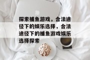 探索捕鱼游戏,合法途径下的娱乐选择,合法途径下的捕鱼游戏娱乐选择探索 探索捕鱼游戏,合法途径下的娱乐选择,合法途径下的捕鱼游戏娱乐选择探索