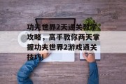 功夫世界2天通关教学攻略,高手教你两天掌握功夫世界2游戏通关技巧! 功夫世界2天通关教学攻略,高手教你两天掌握功夫世界2游戏通关技巧!