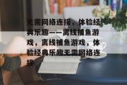 无需网络连接,体验经典乐趣——离线捕鱼游戏,离线捕鱼游戏,体验经典乐趣无需网络连接 无需网络连接,体验经典乐趣——离线捕鱼游戏,离线捕鱼游戏,体验经典乐趣无需网络连接