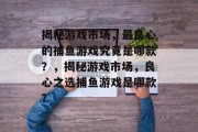 揭秘游戏市场,最良心的捕鱼游戏究竟是哪款?,揭秘游戏市场,良心之选捕鱼游戏是哪款? 揭秘游戏市场,最良心的捕鱼游戏究竟是哪款?,揭秘游戏市场,良心之选捕鱼游戏是哪款?