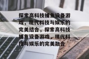 探索高科技捕鱼设备游戏，现代科技与娱乐的完美结合，探索高科技捕鱼设备游戏，现代科技与娱乐的完美融合