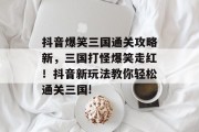 抖音爆笑三国通关攻略新,三国打怪爆笑走红!抖音新玩法教你轻松通关三国!