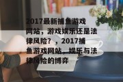 2017最新捕鱼游戏网站，游戏娱乐还是法律风险？，2017捕鱼游戏网站，娱乐与法律风险的博弈