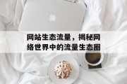 网站生态流量,揭秘网络世界中的流量生态圈 网站生态流量,揭秘网络世界中的流量生态圈