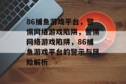 86捕鱼游戏平台,警惕网络游戏陷阱,警惕网络游戏陷阱,86捕鱼游戏平台的警示与风险解析 86捕鱼游戏平台,警惕网络游戏陷阱,警惕网络游戏陷阱,86捕鱼游戏平台的警示与风险解析