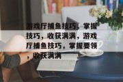 游戏厅捕鱼技巧,掌握技巧,收获满满,游戏厅捕鱼技巧,掌握要领,收获满满 游戏厅捕鱼技巧,掌握技巧,收获满满,游戏厅捕鱼技巧,掌握要领,收获满满
