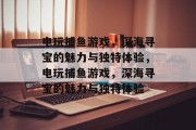 电玩捕鱼游戏,深海寻宝的魅力与独特体验,电玩捕鱼游戏,深海寻宝的魅力与独特体验 电玩捕鱼游戏,深海寻宝的魅力与独特体验,电玩捕鱼游戏,深海寻宝的魅力与独特体验