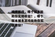 捕鱼游戏,哪个版本能助你实现收益?,哪个版本捕鱼游戏能助你实现收益? 捕鱼游戏,哪个版本能助你实现收益?,哪个版本捕鱼游戏能助你实现收益?