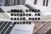探索未知，如何通关木椰白的通关攻略，木椰白通关攻略，神秘世界，解锁无限可能