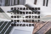 绝望之旅通关攻略视频，让你拥有更精彩的游戏体验！，绝望之旅通关攻略，为你打造一个更精彩的战斗游戏！