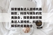 探索捕鱼达人游戏机最新款，科技与娱乐的完美融合，探索最新款捕鱼达人游戏机，科技与娱乐的完美融合