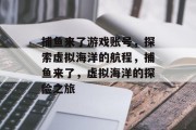 捕鱼来了游戏账号,探索虚拟海洋的航程,捕鱼来了,虚拟海洋的探险之旅 捕鱼来了游戏账号,探索虚拟海洋的航程,捕鱼来了,虚拟海洋的探险之旅
