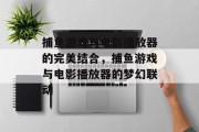 捕鱼游戏与电影播放器的完美结合,捕鱼游戏与电影播放器的梦幻联动 捕鱼游戏与电影播放器的完美结合,捕鱼游戏与电影播放器的梦幻联动