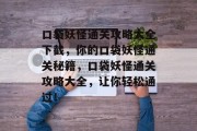 口袋妖怪通关攻略大全下截,你的口袋妖怪通关秘籍,口袋妖怪通关攻略大全,让你轻松通过! 口袋妖怪通关攻略大全下截,你的口袋妖怪通关秘籍,口袋妖怪通关攻略大全,让你轻松通过!