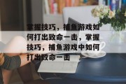 掌握技巧,捕鱼游戏如何打出致命一击,掌握技巧,捕鱼游戏中如何打出致命一击 掌握技巧,捕鱼游戏如何打出致命一击,掌握技巧,捕鱼游戏中如何打出致命一击