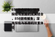 850游戏捕鱼，深海探险与乐趣的完美结合，850游戏捕鱼，深海探险与乐趣的双重体验