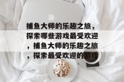 捕鱼大师的乐趣之旅，探索哪些游戏最受欢迎，捕鱼大师的乐趣之旅，探索最受欢迎的游戏
