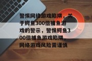警惕网络游戏陷阱，关于鳄鱼300倍捕鱼游戏的警示，警惕鳄鱼300倍捕鱼游戏陷阱，网络游戏风险需谨慎