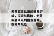 无需实名认证的捕鱼游戏,探索与风险,无需实名认证的捕鱼游戏,探索与风险 无需实名认证的捕鱼游戏,探索与风险,无需实名认证的捕鱼游戏,探索与风险