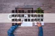 捕鱼游戏,警惕网络赌博的陷阱,警惕网络赌博陷阱,捕鱼游戏的真实风险 捕鱼游戏,警惕网络赌博的陷阱,警惕网络赌博陷阱,捕鱼游戏的真实风险