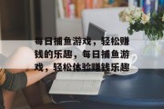 每日捕鱼游戏,轻松赚钱的乐趣,每日捕鱼游戏,轻松体验赚钱乐趣 每日捕鱼游戏,轻松赚钱的乐趣,每日捕鱼游戏,轻松体验赚钱乐趣