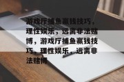 游戏厅捕鱼赢钱技巧,理性娱乐,远离非法赌博,游戏厅捕鱼赢钱技巧,理性娱乐,远离非法赌博 游戏厅捕鱼赢钱技巧,理性娱乐,远离非法赌博,游戏厅捕鱼赢钱技巧,理性娱乐,远离非法赌博