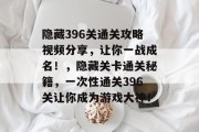 隐藏396关通关攻略视频分享,让你一战成名!,隐藏关卡通关秘籍,一次性通关396关让你成为游戏大神!