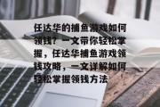 任达华的捕鱼游戏如何领钱?一文带你轻松掌握,任达华捕鱼游戏领钱攻略,一文详解如何轻松掌握领钱方法 任达华的捕鱼游戏如何领钱?一文带你轻松掌握,任达华捕鱼游戏领钱攻略,一文详解如何轻松掌握领钱方法