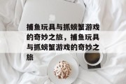 捕鱼玩具与抓螃蟹游戏的奇妙之旅,捕鱼玩具与抓螃蟹游戏的奇妙之旅 捕鱼玩具与抓螃蟹游戏的奇妙之旅,捕鱼玩具与抓螃蟹游戏的奇妙之旅
