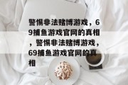 警惕非法赌博游戏,69捕鱼游戏官网的真相,警惕非法赌博游戏,69捕鱼游戏官网的真相 警惕非法赌博游戏,69捕鱼游戏官网的真相,警惕非法赌博游戏,69捕鱼游戏官网的真相