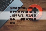 指教通关攻略，教你从新手到高手的轻松过渡，新手入门，从攻略到高手，一书在手变通关大师