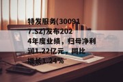 特发服务(300917.SZ)发布2024年度业绩，归母净利润1.22亿元，同比增长1.24%