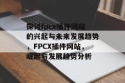 探讨fpcx插件网站的兴起与未来发展趋势，FPCX插件网站，崛起与发展趋势分析