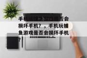手机玩捕鱼游戏是否会损坏手机?,手机玩捕鱼游戏是否会损坏手机? 手机玩捕鱼游戏是否会损坏手机?,手机玩捕鱼游戏是否会损坏手机?