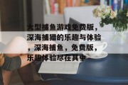 大型捕鱼游戏免费版，深海捕猎的乐趣与体验，深海捕鱼，免费版，乐趣体验尽在其中