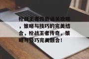 枪战王者传奇通关攻略，策略与技巧的完美结合，枪战王者传奇，策略与技巧完美融合！