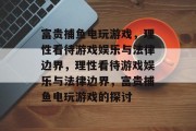 富贵捕鱼电玩游戏，理性看待游戏娱乐与法律边界，理性看待游戏娱乐与法律边界，富贵捕鱼电玩游戏的探讨