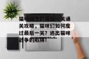 猫咪战争的最后一关通关攻略,猫咪们如何度过最后一关?逃出猫咪战争的陷阱! 猫咪战争的最后一关通关攻略,猫咪们如何度过最后一关?逃出猫咪战争的陷阱!