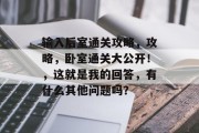输入后室通关攻略，攻略，卧室通关大公开！，这就是我的回答，有什么其他问题吗？