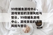 99炮捕鱼游戏中心,游戏背后的法律风险与警示,99炮捕鱼游戏中心,游戏背后的法律风险与警示 99炮捕鱼游戏中心,游戏背后的法律风险与警示,99炮捕鱼游戏中心,游戏背后的法律风险与警示